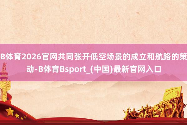 B体育2026官网共同张开低空场景的成立和航路的策动-B体育Bsport_(中国)最新官网入口