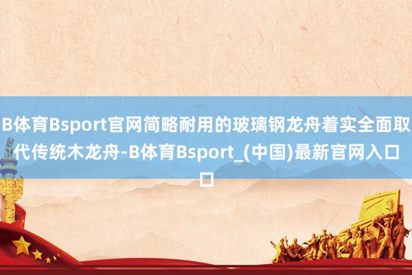 B体育Bsport官网简略耐用的玻璃钢龙舟着实全面取代传统木龙舟-B体育Bsport_(中国)最新官网入口
