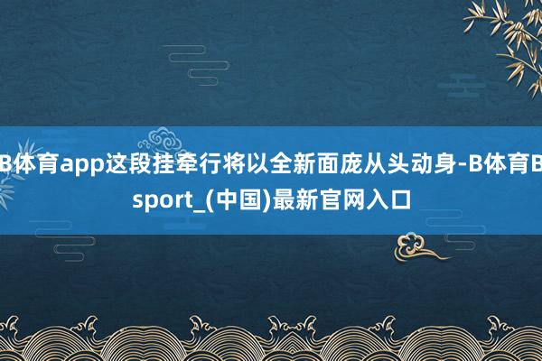 B体育app这段挂牵行将以全新面庞从头动身-B体育Bsport_(中国)最新官网入口