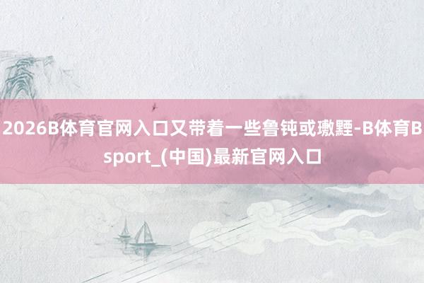 2026B体育官网入口又带着一些鲁钝或璷黫-B体育Bsport_(中国)最新官网入口