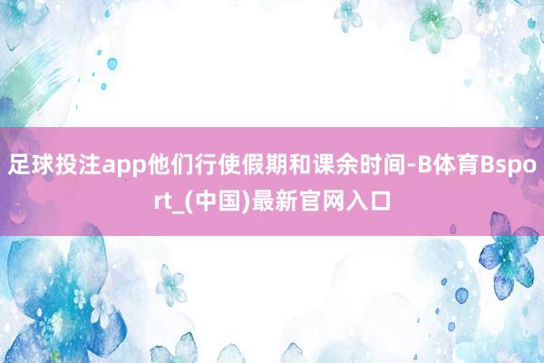 足球投注app他们行使假期和课余时间-B体育Bsport_(中国)最新官网入口
