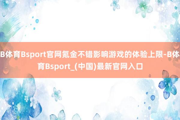 B体育Bsport官网氪金不错影响游戏的体验上限-B体育Bsport_(中国)最新官网入口