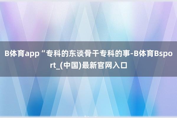 B体育app　　“专科的东谈骨干专科的事-B体育Bsport_(中国)最新官网入口