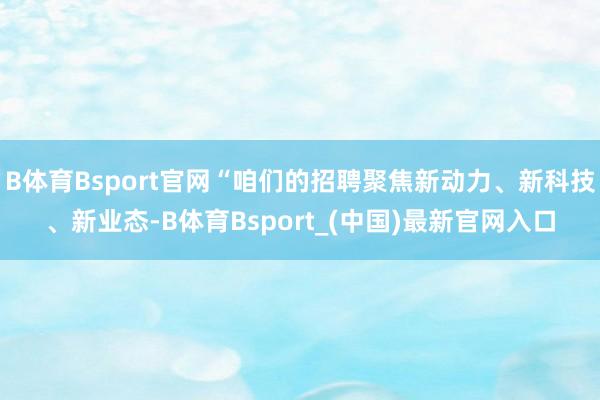 B体育Bsport官网“咱们的招聘聚焦新动力、新科技、新业态-B体育Bsport_(中国)最新官网入口