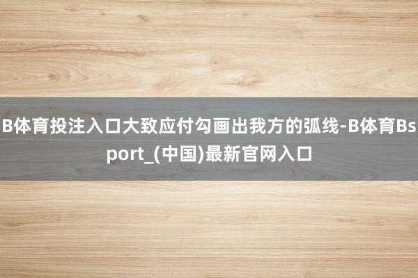 B体育投注入口大致应付勾画出我方的弧线-B体育Bsport_(中国)最新官网入口