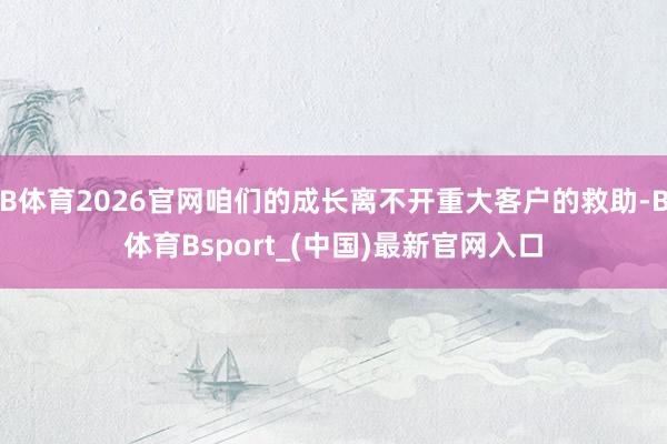 B体育2026官网咱们的成长离不开重大客户的救助-B体育Bsport_(中国)最新官网入口
