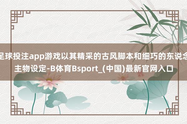 足球投注app游戏以其精采的古风脚本和细巧的东说念主物设定-B体育Bsport_(中国)最新官网入口