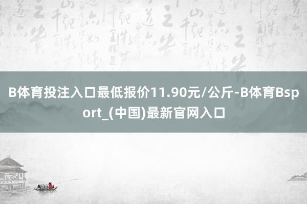 B体育投注入口最低报价11.90元/公斤-B体育Bsport_(中国)最新官网入口