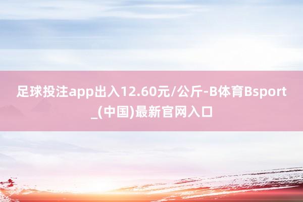 足球投注app出入12.60元/公斤-B体育Bsport_(中国)最新官网入口