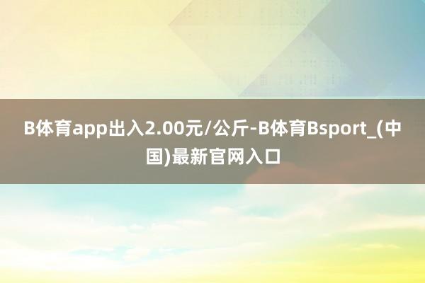B体育app出入2.00元/公斤-B体育Bsport_(中国)最新官网入口