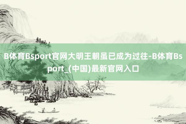 B体育Bsport官网大明王朝虽已成为过往-B体育Bsport_(中国)最新官网入口