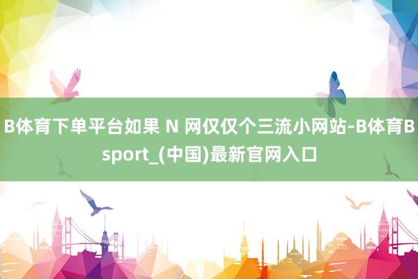B体育下单平台如果 N 网仅仅个三流小网站-B体育Bsport_(中国)最新官网入口