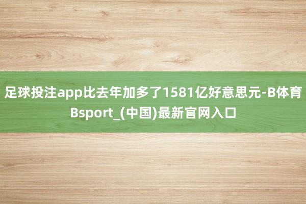 足球投注app比去年加多了1581亿好意思元-B体育Bsport_(中国)最新官网入口