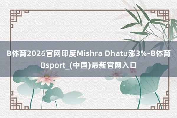 B体育2026官网印度Mishra Dhatu涨3%-B体育Bsport_(中国)最新官网入口
