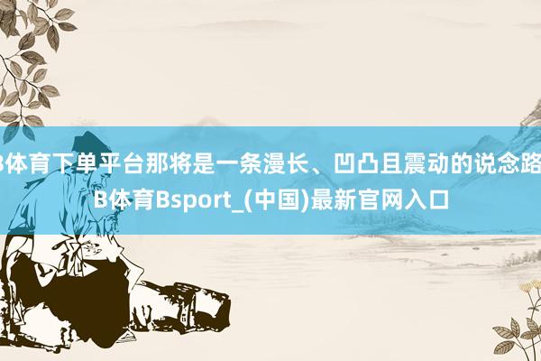 B体育下单平台那将是一条漫长、凹凸且震动的说念路-B体育Bsport_(中国)最新官网入口