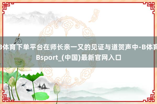 B体育下单平台在师长亲一又的见证与道贺声中-B体育Bsport_(中国)最新官网入口