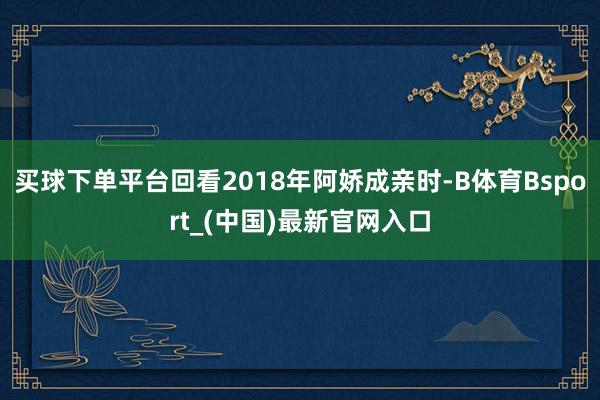 买球下单平台回看2018年阿娇成亲时-B体育Bsport_(中国)最新官网入口