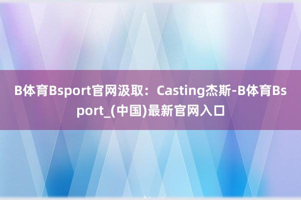 B体育Bsport官网汲取:Casting杰斯-B体育Bsport_(中国)最新官网入口