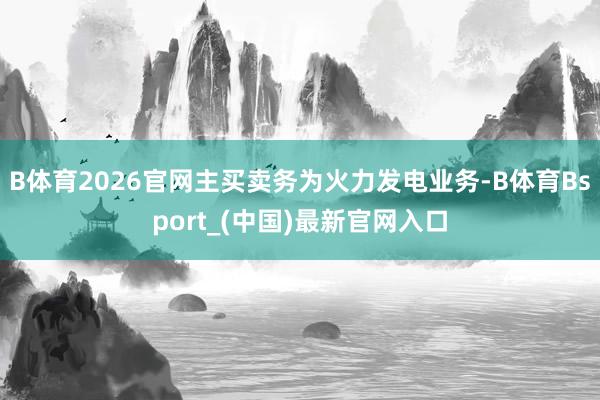 B体育2026官网主买卖务为火力发电业务-B体育Bsport_(中国)最新官网入口