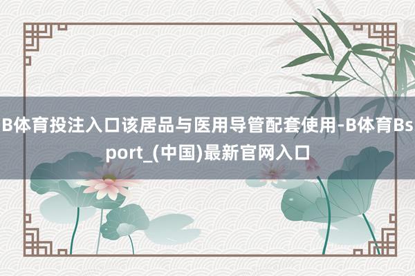 B体育投注入口该居品与医用导管配套使用-B体育Bsport_(中国)最新官网入口