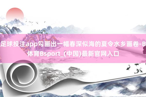 足球投注app勾画出一幅春深似海的夏令水乡画卷-B体育Bsport_(中国)最新官网入口