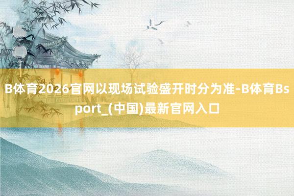 B体育2026官网以现场试验盛开时分为准-B体育Bsport_(中国)最新官网入口