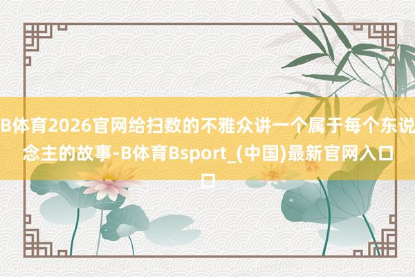 B体育2026官网给扫数的不雅众讲一个属于每个东说念主的故事-B体育Bsport_(中国)最新官网入口