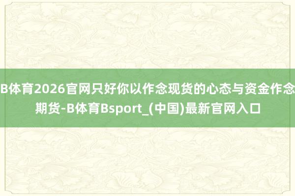 B体育2026官网只好你以作念现货的心态与资金作念期货-B体育Bsport_(中国)最新官网入口