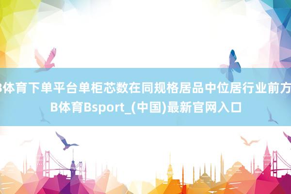 B体育下单平台单柜芯数在同规格居品中位居行业前方-B体育Bsport_(中国)最新官网入口