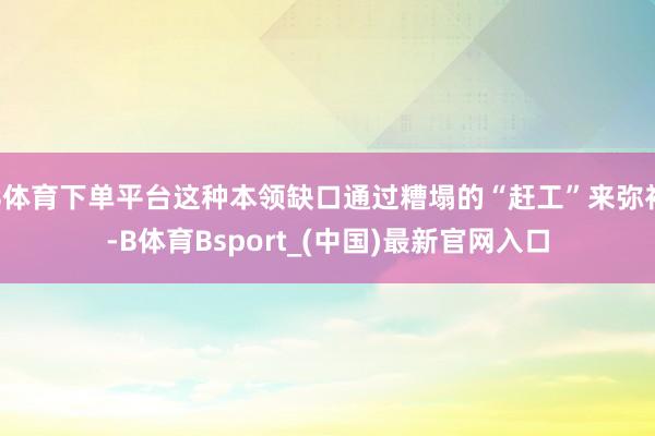 B体育下单平台这种本领缺口通过糟塌的“赶工”来弥补-B体育Bsport_(中国)最新官网入口