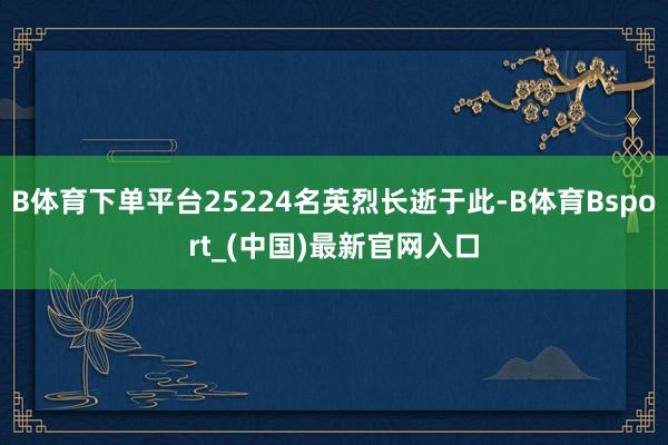 B体育下单平台25224名英烈长逝于此-B体育Bsport_(中国)最新官网入口