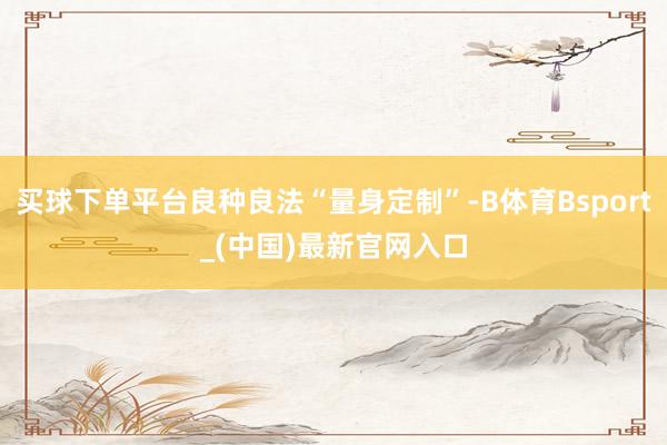 买球下单平台良种良法“量身定制”-B体育Bsport_(中国)最新官网入口