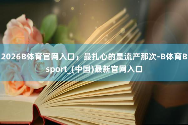 2026B体育官网入口」最扎心的是流产那次-B体育Bsport_(中国)最新官网入口