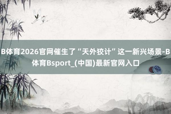 B体育2026官网催生了“天外狡计”这一新兴场景-B体育Bsport_(中国)最新官网入口