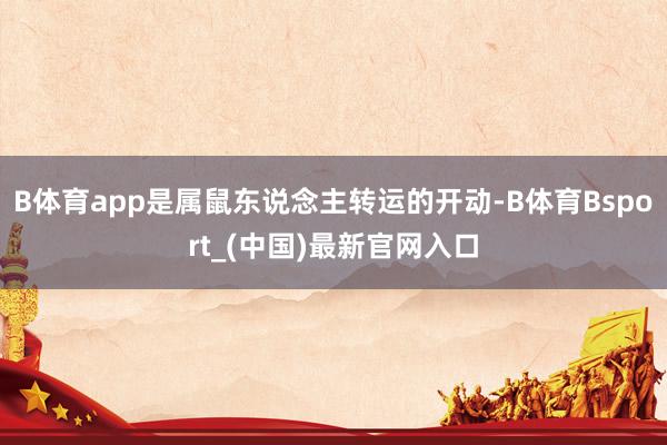 B体育app是属鼠东说念主转运的开动-B体育Bsport_(中国)最新官网入口