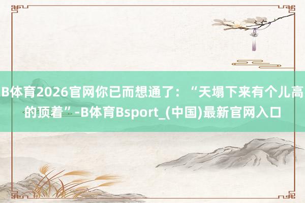 B体育2026官网你已而想通了：“天塌下来有个儿高的顶着”-B体育Bsport_(中国)最新官网入口