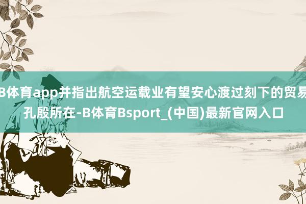 B体育app并指出航空运载业有望安心渡过刻下的贸易孔殷所在-B体育Bsport_(中国)最新官网入口