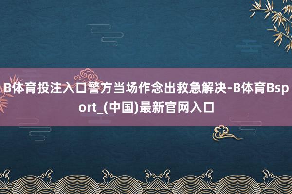 B体育投注入口警方当场作念出救急解决-B体育Bsport_(中国)最新官网入口