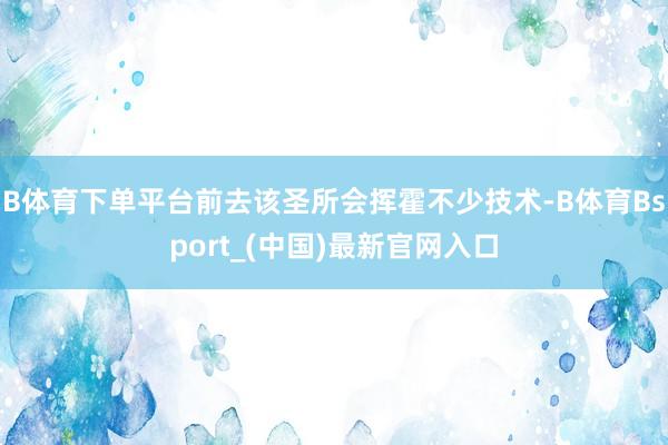 B体育下单平台前去该圣所会挥霍不少技术-B体育Bsport_(中国)最新官网入口