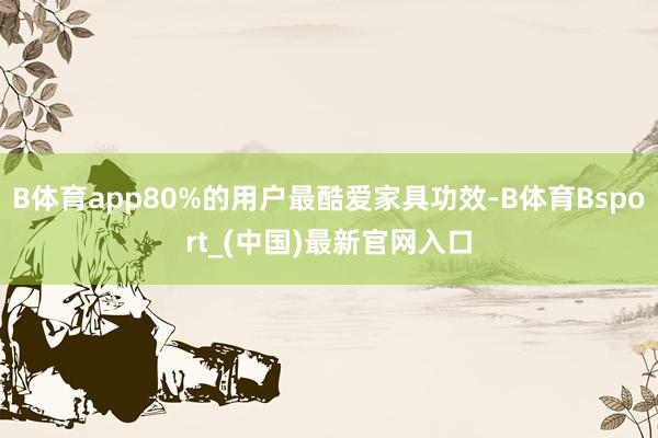 B体育app80%的用户最酷爱家具功效-B体育Bsport_(中国)最新官网入口