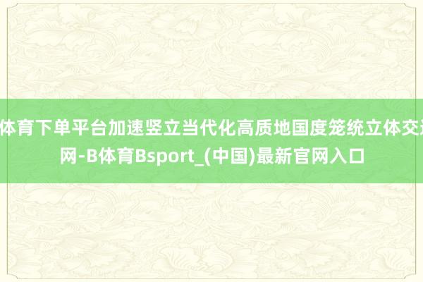 B体育下单平台加速竖立当代化高质地国度笼统立体交通网-B体育Bsport_(中国)最新官网入口