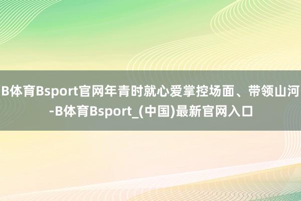 B体育Bsport官网年青时就心爱掌控场面、带领山河-B体育Bsport_(中国)最新官网入口