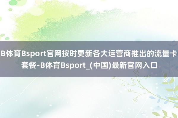 B体育Bsport官网按时更新各大运营商推出的流量卡套餐-B体育Bsport_(中国)最新官网入口