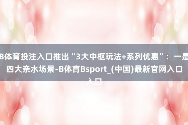 B体育投注入口推出“3大中枢玩法+系列优惠”:一是四大亲水场景-B体育Bsport_(中国)最新官网入口