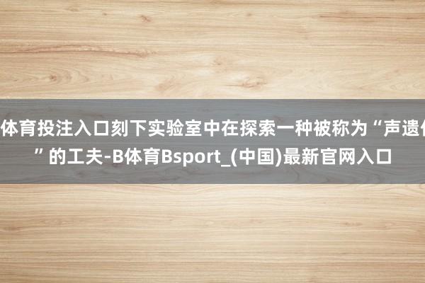 B体育投注入口刻下实验室中在探索一种被称为“声遗传”的工夫-B体育Bsport_(中国)最新官网入口
