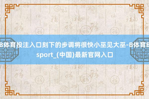 B体育投注入口刻下的步调将很快小巫见大巫-B体育Bsport_(中国)最新官网入口