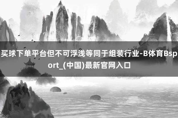 买球下单平台但不可浮浅等同于组装行业-B体育Bsport_(中国)最新官网入口