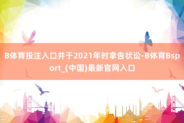 B体育投注入口并于2021年时拿告状讼-B体育Bsport_(中国)最新官网入口