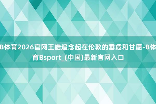 B体育2026官网王皓追念起在伦敦的垂危和甘愿-B体育Bsport_(中国)最新官网入口