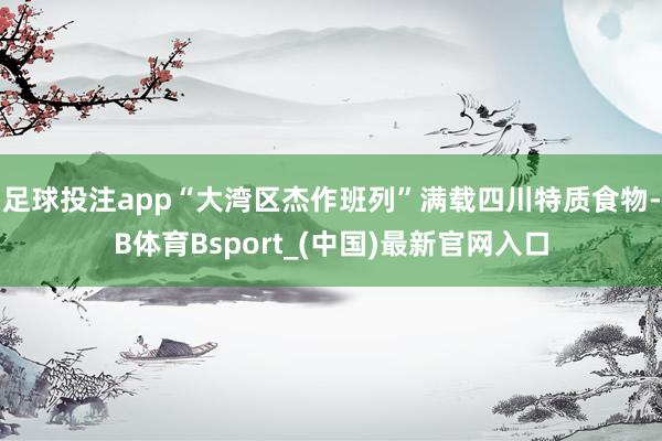 足球投注app“大湾区杰作班列”满载四川特质食物-B体育Bsport_(中国)最新官网入口